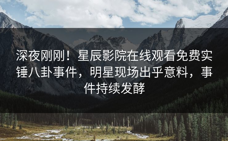 深夜刚刚！星辰影院在线观看免费实锤八卦事件，明星现场出乎意料，事件持续发酵