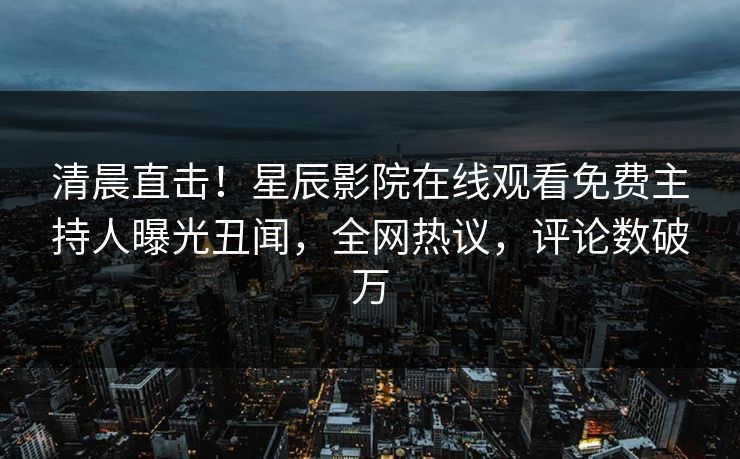 清晨直击！星辰影院在线观看免费主持人曝光丑闻，全网热议，评论数破万
