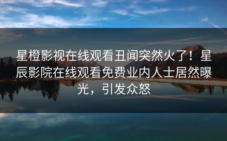 星橙影视在线观看丑闻突然火了！星辰影院在线观看免费业内人士居然曝光，引发众怒
