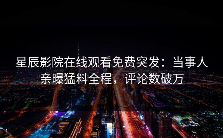 星辰影院在线观看免费突发：当事人亲曝猛料全程，评论数破万