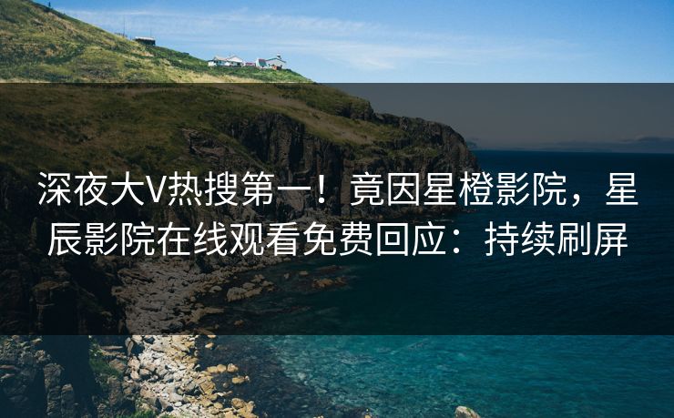 深夜大V热搜第一！竟因星橙影院，星辰影院在线观看免费回应：持续刷屏