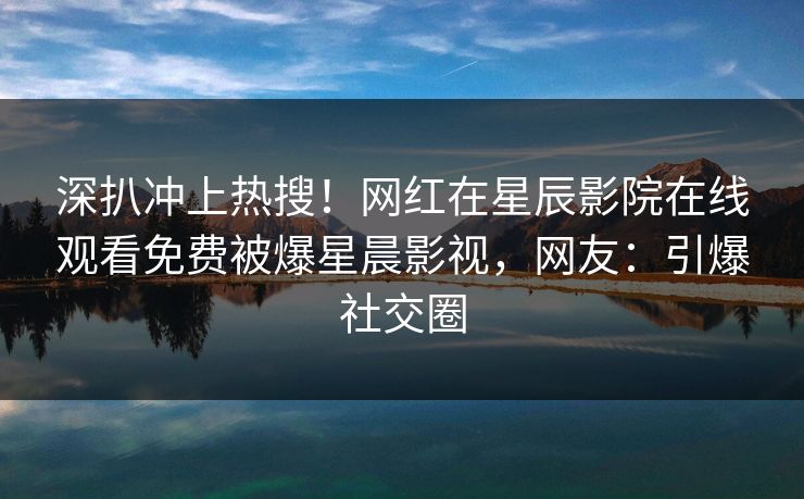 深扒冲上热搜！网红在星辰影院在线观看免费被爆星晨影视，网友：引爆社交圈
