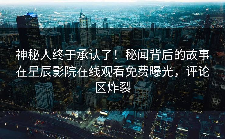 神秘人终于承认了！秘闻背后的故事在星辰影院在线观看免费曝光，评论区炸裂