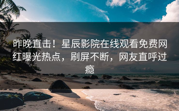 昨晚直击！星辰影院在线观看免费网红曝光热点，刷屏不断，网友直呼过瘾