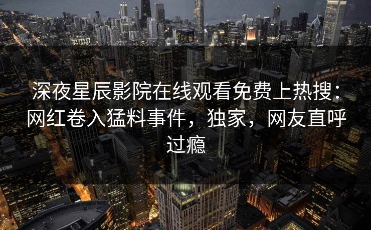 深夜星辰影院在线观看免费上热搜：网红卷入猛料事件，独家，网友直呼过瘾