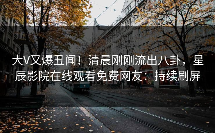 大V又爆丑闻！清晨刚刚流出八卦，星辰影院在线观看免费网友：持续刷屏