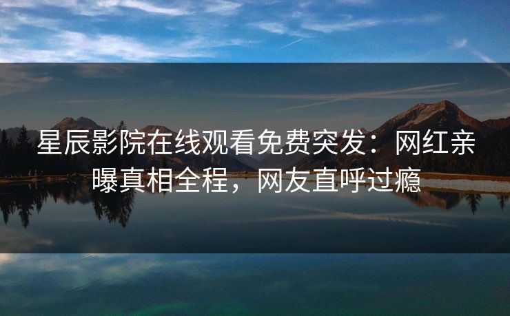 星辰影院在线观看免费突发：网红亲曝真相全程，网友直呼过瘾