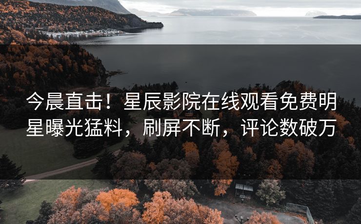 今晨直击！星辰影院在线观看免费明星曝光猛料，刷屏不断，评论数破万