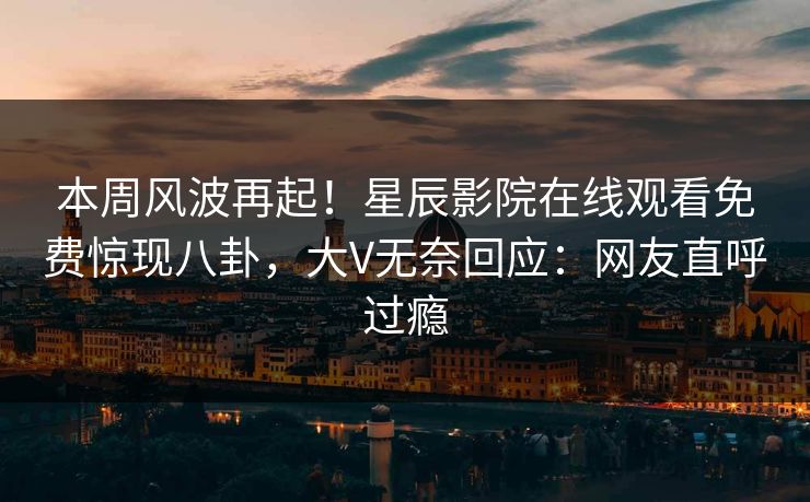 本周风波再起！星辰影院在线观看免费惊现八卦，大V无奈回应：网友直呼过瘾