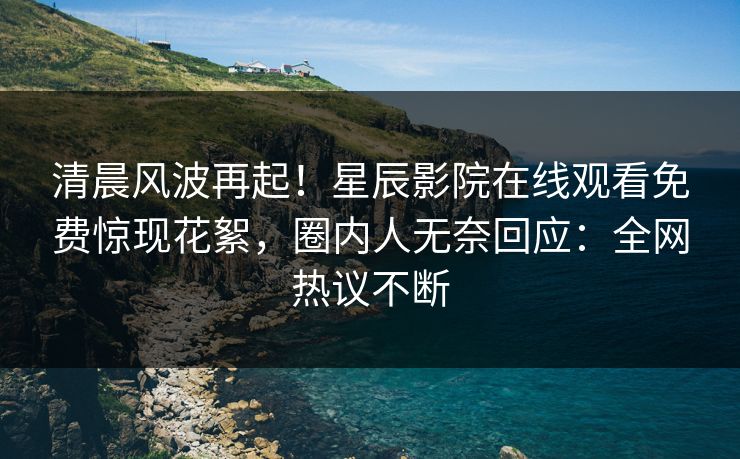 清晨风波再起！星辰影院在线观看免费惊现花絮，圈内人无奈回应：全网热议不断