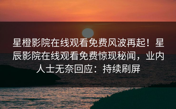 星橙影院在线观看免费风波再起！星辰影院在线观看免费惊现秘闻，业内人士无奈回应：持续刷屏