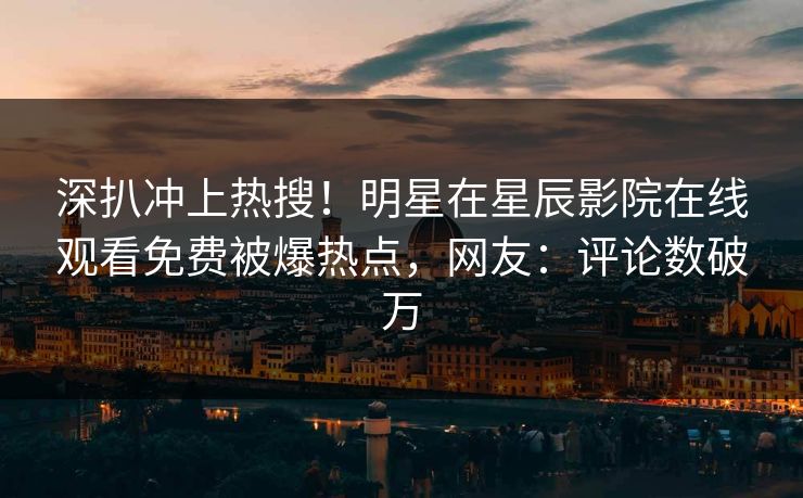深扒冲上热搜！明星在星辰影院在线观看免费被爆热点，网友：评论数破万