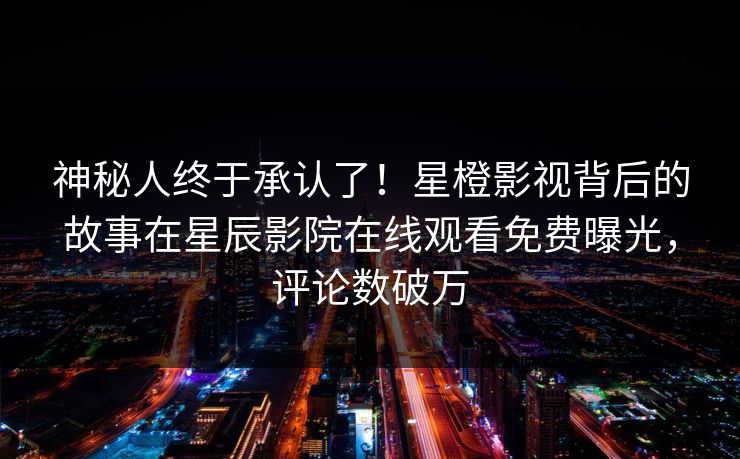 神秘人终于承认了！星橙影视背后的故事在星辰影院在线观看免费曝光，评论数破万