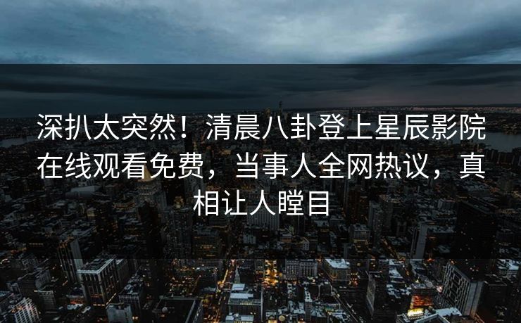 深扒太突然！清晨八卦登上星辰影院在线观看免费，当事人全网热议，真相让人瞠目