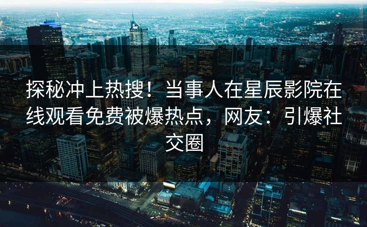 探秘冲上热搜！当事人在星辰影院在线观看免费被爆热点，网友：引爆社交圈
