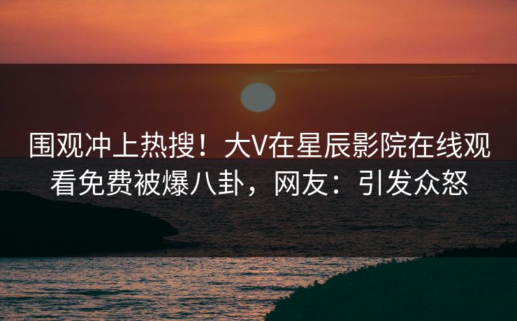 围观冲上热搜！大V在星辰影院在线观看免费被爆八卦，网友：引发众怒