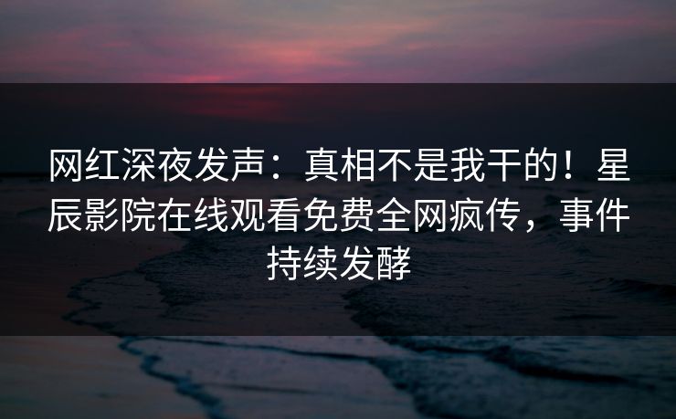 网红深夜发声：真相不是我干的！星辰影院在线观看免费全网疯传，事件持续发酵