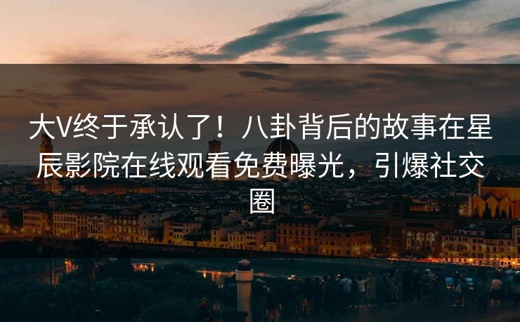 大V终于承认了！八卦背后的故事在星辰影院在线观看免费曝光，引爆社交圈