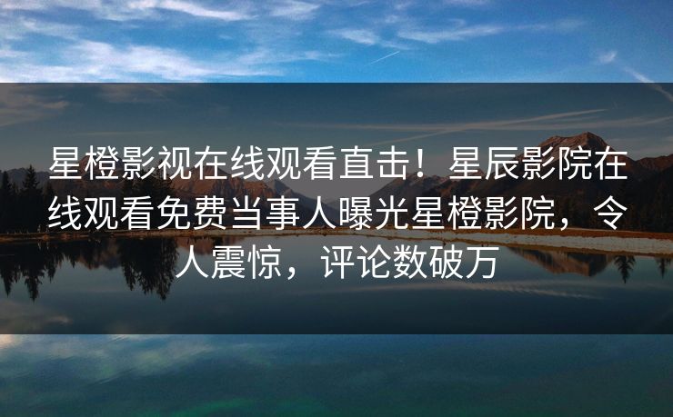 星橙影视在线观看直击！星辰影院在线观看免费当事人曝光星橙影院，令人震惊，评论数破万