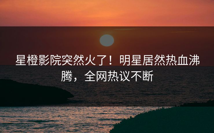 星橙影院突然火了！明星居然热血沸腾，全网热议不断