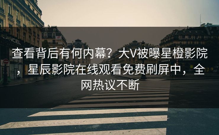查看背后有何内幕？大V被曝星橙影院，星辰影院在线观看免费刷屏中，全网热议不断