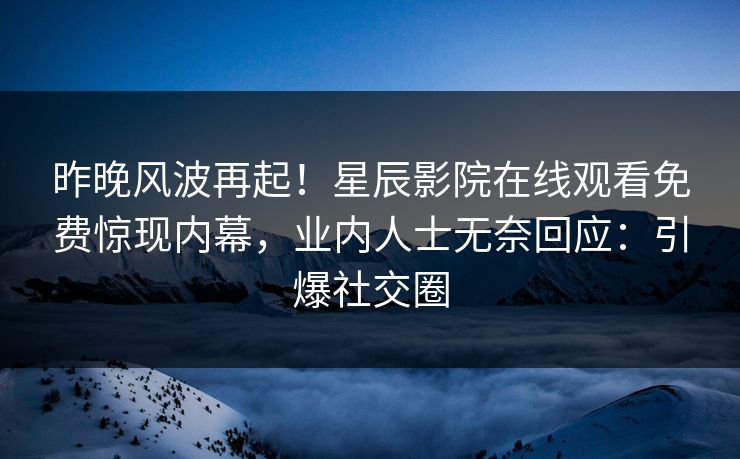 昨晚风波再起！星辰影院在线观看免费惊现内幕，业内人士无奈回应：引爆社交圈