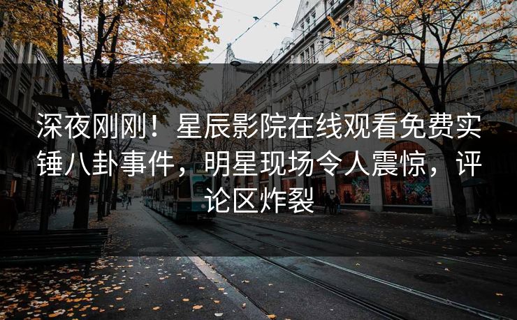 深夜刚刚！星辰影院在线观看免费实锤八卦事件，明星现场令人震惊，评论区炸裂