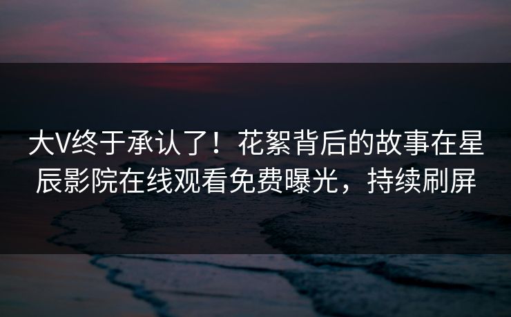 大V终于承认了！花絮背后的故事在星辰影院在线观看免费曝光，持续刷屏