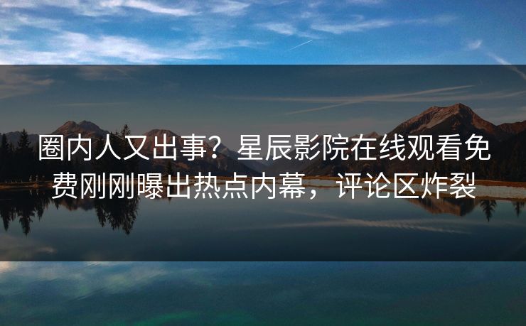 圈内人又出事？星辰影院在线观看免费刚刚曝出热点内幕，评论区炸裂