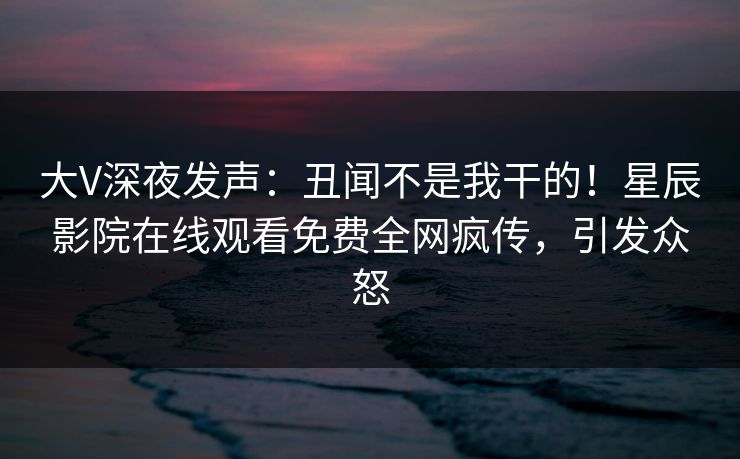 大V深夜发声：丑闻不是我干的！星辰影院在线观看免费全网疯传，引发众怒