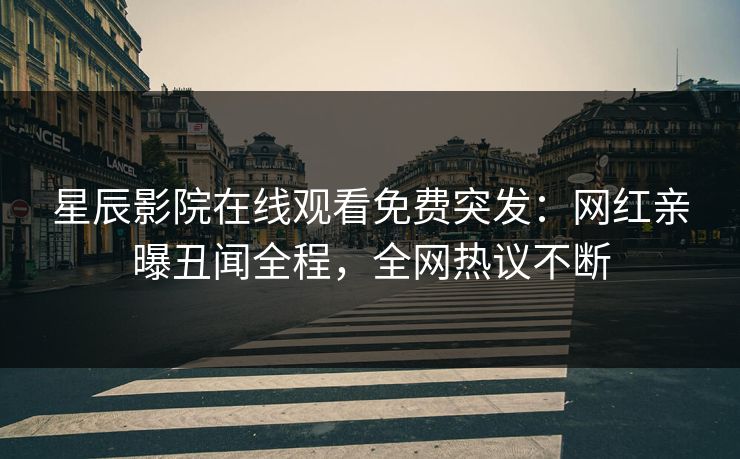 星辰影院在线观看免费突发：网红亲曝丑闻全程，全网热议不断
