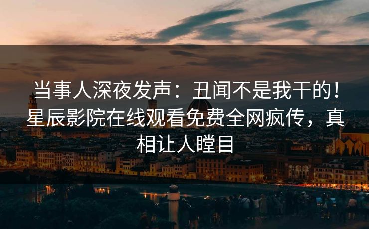 当事人深夜发声：丑闻不是我干的！星辰影院在线观看免费全网疯传，真相让人瞠目