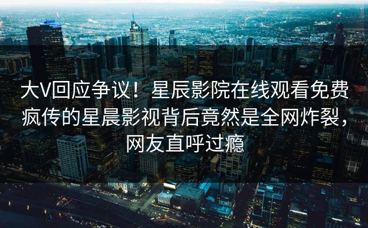 大V回应争议！星辰影院在线观看免费疯传的星晨影视背后竟然是全网炸裂，网友直呼过瘾