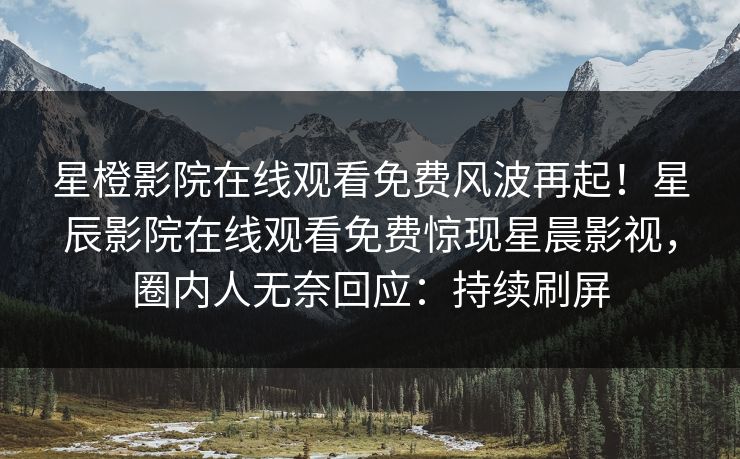 星橙影院在线观看免费风波再起！星辰影院在线观看免费惊现星晨影视，圈内人无奈回应：持续刷屏