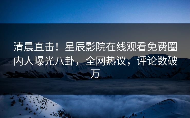 清晨直击！星辰影院在线观看免费圈内人曝光八卦，全网热议，评论数破万