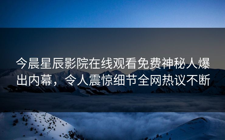 今晨星辰影院在线观看免费神秘人爆出内幕，令人震惊细节全网热议不断
