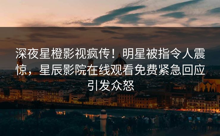 深夜星橙影视疯传！明星被指令人震惊，星辰影院在线观看免费紧急回应引发众怒