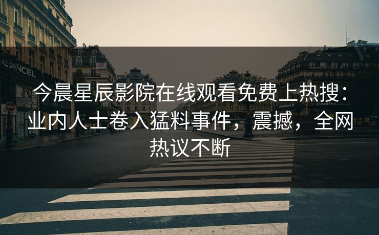 今晨星辰影院在线观看免费上热搜：业内人士卷入猛料事件，震撼，全网热议不断