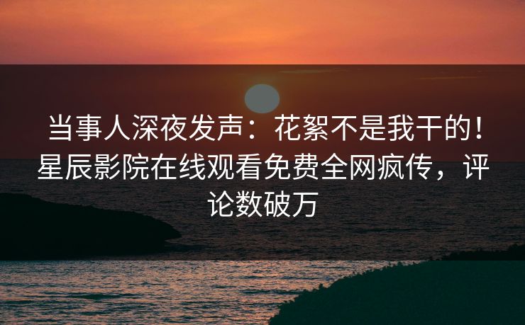 当事人深夜发声：花絮不是我干的！星辰影院在线观看免费全网疯传，评论数破万