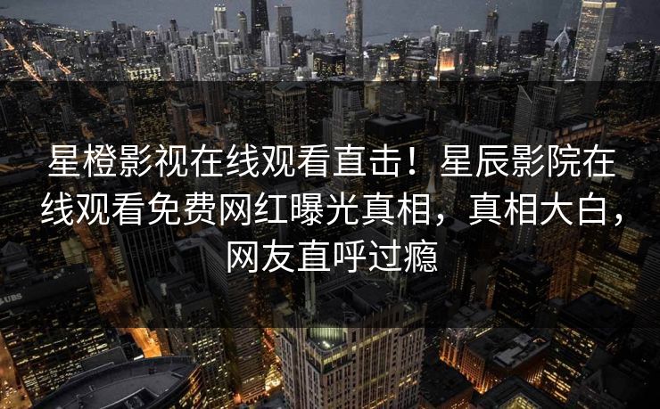 星橙影视在线观看直击！星辰影院在线观看免费网红曝光真相，真相大白，网友直呼过瘾