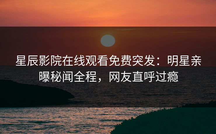 星辰影院在线观看免费突发：明星亲曝秘闻全程，网友直呼过瘾