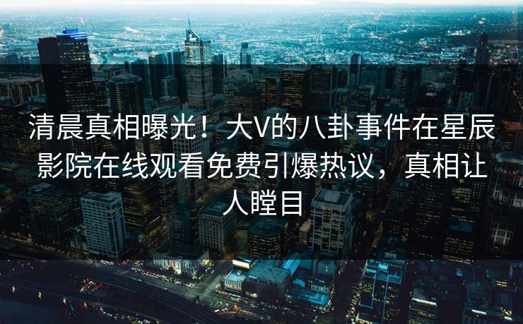 清晨真相曝光！大V的八卦事件在星辰影院在线观看免费引爆热议，真相让人瞠目