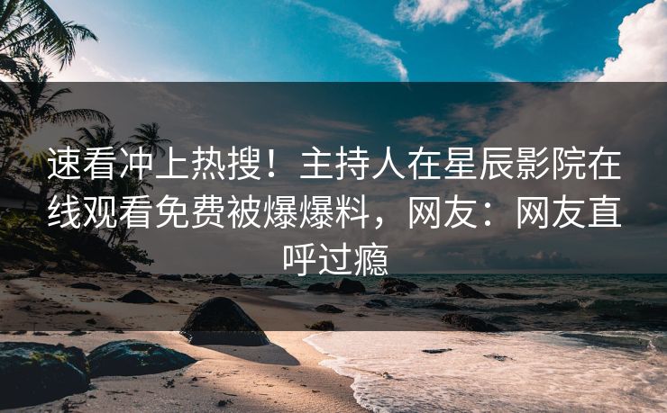 速看冲上热搜！主持人在星辰影院在线观看免费被爆爆料，网友：网友直呼过瘾