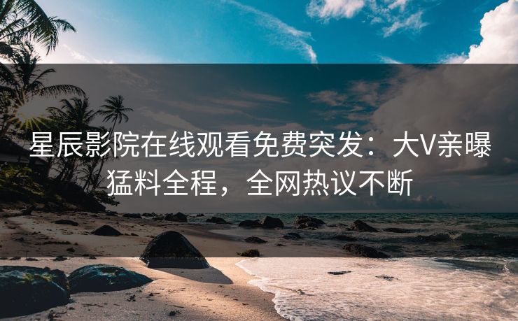 星辰影院在线观看免费突发：大V亲曝猛料全程，全网热议不断