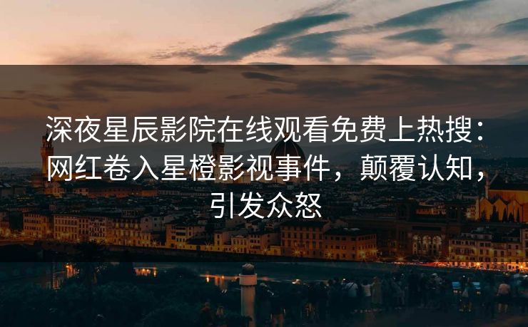 深夜星辰影院在线观看免费上热搜：网红卷入星橙影视事件，颠覆认知，引发众怒