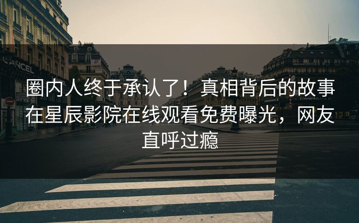 圈内人终于承认了！真相背后的故事在星辰影院在线观看免费曝光，网友直呼过瘾