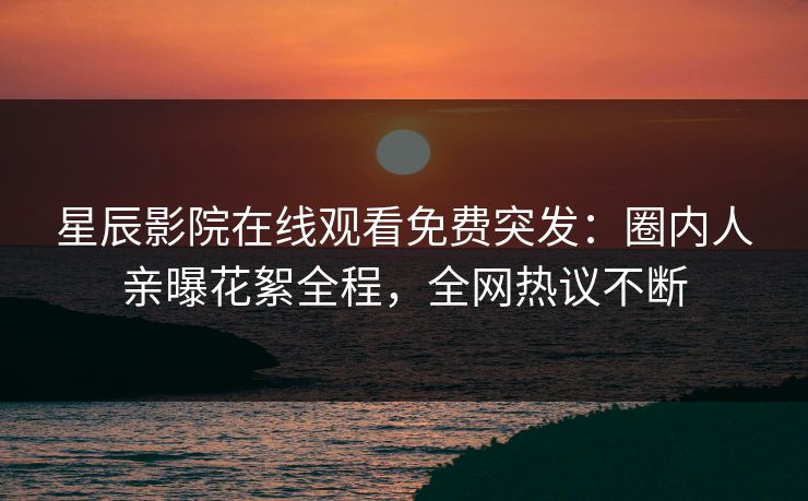 星辰影院在线观看免费突发：圈内人亲曝花絮全程，全网热议不断