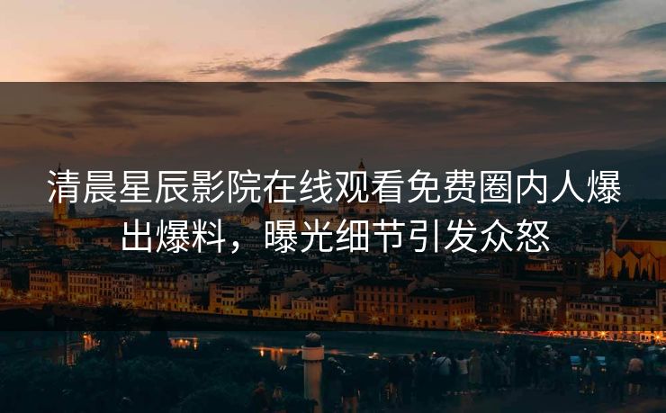 清晨星辰影院在线观看免费圈内人爆出爆料，曝光细节引发众怒