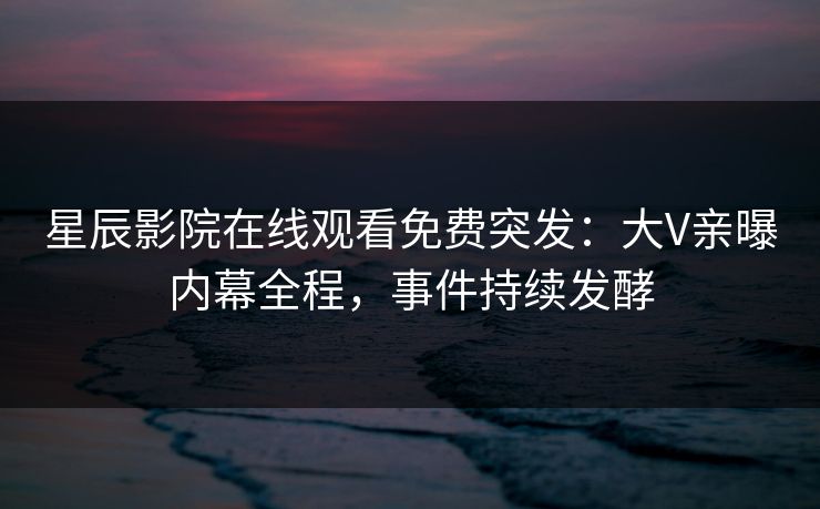 星辰影院在线观看免费突发：大V亲曝内幕全程，事件持续发酵