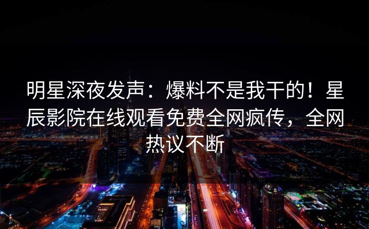 明星深夜发声：爆料不是我干的！星辰影院在线观看免费全网疯传，全网热议不断
